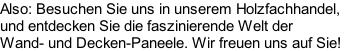 Also: Besuchen Sie uns in unserem Holzfachhandel,  und entdecken Sie die faszinierende Welt der  Wand- und Decken-Paneele. Wir freuen uns auf Sie!