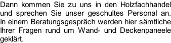 Dann kommen Sie zu uns in den Holzfachhandel  und sprechen Sie unser geschultes Personal an.  In einem Beratungsgespräch werden hier sämtliche  Ihrer Fragen rund um Wand- und Deckenpaneele  geklärt.